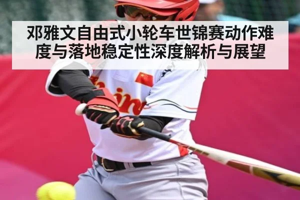 邓雅文自由式小轮车世锦赛动作难度与落地稳定性深度解析与展望
